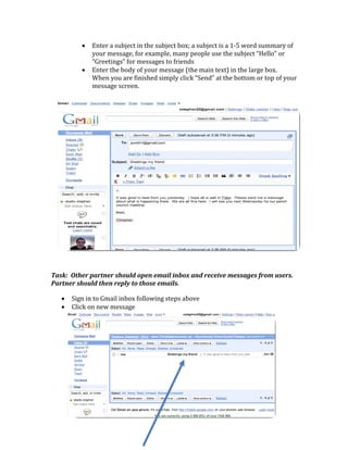 •   Enter a subject in the subject box; a subject is a 1‐5 word summary of 
                      your message, for example, many people use the subject “Hello” or 
                      “Greetings” for messages to friends 
                  •   Enter the body of your message (the main text) in the large box.  
                      When you are finished simply click “Send” at the bottom or top of your 
                      message screen.  




                                                                                                 
Task:  Other partner should open email inbox and receive messages from users.  
Partner should then reply to those emails.   

      •       Sign in to Gmail inbox following steps above 
      •       Click on new message 

           

 

 

 

 

               
               
 