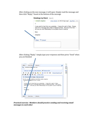 After clicking on the new message, it will open. Simply read the message and 
      then click “Reply,” found at the bottom of the message 
                                               
                                               
                                               
                                               
                                               
                                               
                                               
          
           
             
               
                 
                                               
                                               
                                               
                                               
                                               
       
      After clicking “Reply,” simply type your response and then press “Send” when 
      you are finished 
       
       
                 

 

 

 

 

 

 

 

 

 

Practical exercise:  Members should practice sending and receiving email 
messages to each other 
 