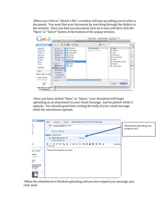 ‐When you click on “Attach a file” a window will pop up asking you to select a 
       document.  You must find your document by searching through the folders in 
       the window.  Once you find you document click on it once and then click the 
       “Open” or “Select” button at the bottom of the popup window.   




                                                                                            
       ‐Once you have clicked “Open” or “Select,” your document will begin 
       uploading as an attachment in your Gmail message.  Just be patient while it 
       uploads.  You should spend time writing the body of your email message 
       while the attachment uploads.   

        

    
                                                                            Attachment uploading (see 
                                                                            progress bar) 
    

    

    

    

    

    

    

 
‐When the attachment is finished uploading and you have typed your message, just 
click send.   
 