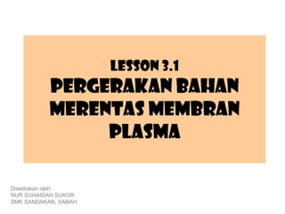 Lesson 3.1
           Pergerakan bahan
           merentas membran
                plasma

Disediakan oleh:
NUR SUHAIDAH SUKOR
SMK SANDAKAN, SABAH
 