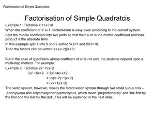 Factorisation of Simple Quadratics
               Factorisation of Simple Quadratcis
 Example 1: Factorise x2+7x+10
 When the coefficient of x2 is 1, factorisation is easy even according to the current system.
 Split the middle coefficient into two parts so that their sum is the middle coefficient and their
 product is the absolute term.
 In this example split 7 into 5 and 2 sothat 5+2=7 and 5X2=10.
 Then the facotrs can be written as (x+2)(X+5)
 But in the case of quadratics whose coefficent of x2 is not unit, the students depend upon a
 multi-step method. For example:
 Example 2: Factorise 2x2 +5x+2
                  2x2 +5x+2 = 2x2+4x+x+2
                               = 2x(x+2)+1(x+2)
                               = (2x+1)(x+2)
 The vedic system, however, makes the factorisation symple through two small sub-sutras –
  Anurupyena and Adyamadyenantyamantyena, which mean ‘proportionately’ and ‘the first by
 the first and the last by the last’. This will be explained in the next slide.