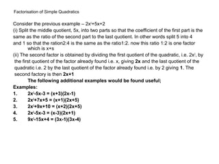 Factorisation of Simple Quadratics
Consider the previous example – 2x2+5x+2
(i) Split the middle quotient, 5x, into two parts so that the coefficient of the first part is the
same as the ratio of the second part to the last quotient. In other words split 5 into 4
and 1 so that the ration2:4 is the same as the ratio1:2. now this ratio 1:2 is one factor
         which is x+s
(ii) The second factor is obtained by dividing the first quotient of the quadratic, i.e. 2x 2, by
 the first quotient of the factor already found i.e. x, giving 2x and the last quotient of the
 quadratic i.e. 2 by the last quotient of the factor already found i.e. by 2 giving 1. The
 second factory is then 2x+1
         The following additional examples would be found useful;
Examples:
1.       2x2-5x-3 = (x+3)(2x-1)
2.       2x2+7x+5 = (x+1)(2x+5)
3.       2x2+9x+10 = (x+2)(2x+5)
4.       2x2-5x-3 = (x-3)(2x+1)
5.       9x2-15x+4 = (3x-1)(3x-4)
