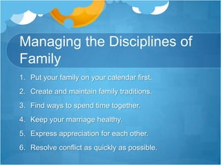 Managing the Disciplines of FamilyPut your family on your calendar first.Create and maintain family traditions.Find ways to spend time together.Keep your marriage healthy.Express appreciation for each other.Resolve conflict as quickly as possible.