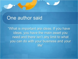 One author said“What is important are ideas. If you have ideas, you have the main asset you need and there isn’t any limit to what you can do with your business and your life”