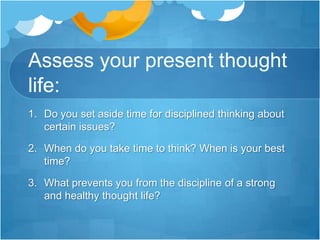 Assess your present thought life:Do you set aside time for disciplined thinking about certain issues? When do you take time to think? When is your best time?What prevents you from the discipline of a strong and healthy thought life?