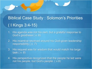Biblical Case Study : Solomon’s Priorities ( I Kings 3:4-15)His agenda was not his own, but a grateful response to God’s goodness ( v. 6)His incentive revolved around his God-given leadership responsibility ( v. 7)His request was for wisdom that would match his large task ( v. 8)His perspective recognized that the people he led were not his people, but God’s people. ( v.9) 