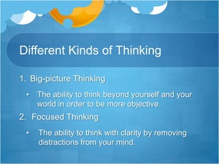 Different Kinds of ThinkingBig-picture ThinkingThe ability to think beyond yourself and your world in order to be more objective.Focused ThinkingThe ability to think with clarity by removing distractions from your mind.Different Kinds of ThinkingCreative ThinkingThe ability to break out of your box of limitations and explore totally new ideas.4. Realistic ThinkingThe ability  to build a solid foundation on facts in order to think with certainty5. Strategic Thinking.The ability to implement plans that give directions and increase your potential6. Possibility ThinkingThe ability to unleash your enthusiasm and hope to find solutions for the impossible.Reflective Thinking The ability to  revisit the past in order to gain perspective and understanding for the future.8. Critical Thinking The ability to reject the limitations of popular thought to gain compound results.Shared Thinking The ability to include the ideas of others in order to gain compound results.10. Unselfish Thinking The ability to consider others and their journey in order to achieve collaboration11. Bottom Line Thinking The ability to focus on  maximum results to reap your thought’s fullest potential