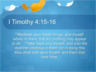 I Timothy 4:15-16   15Meditate upon these things; give thyself wholly to them; that thy profiting may appear to all.   16Take heed unto thyself, and unto the doctrine; continue in them: for in doing this thou shall both save thyself, and them that hear thee.