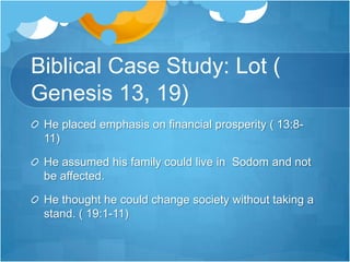 Biblical Case Study: Lot ( Genesis 13, 19)He placed emphasis on financial prosperity ( 13:8-11)He assumed his family could live in  Sodom and not be affected.He thought he could change society without taking a stand. ( 19:1-11)