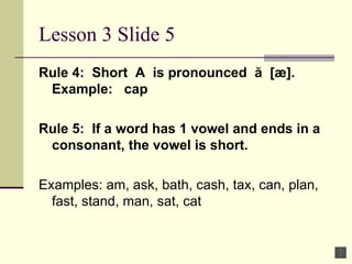 Lesson 3 Slide 5 Rule 4:  Short  A  is pronounced  ă  [æ].  Example:  cap  Rule 5:  If a word has 1 vowel and ends in a consonant, the vowel is short. Examples: am, ask, bath, cash, tax, can, plan, fast, stand, man, sat, cat  