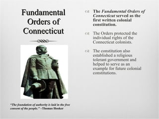 Fundamental Orders of Connecticut The  Fundamental Orders of Connecticut  served as the first written colonial constitution. The Orders protected the individual rights of the Connecticut colonists. The constitution also established a religious tolerant government and helped to serve as an example for future colonial constitutions. “ The foundation of authority is laid in the free consent of the people.&quot; – Thomas Hooker 