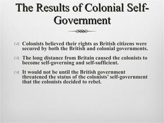 The Results of Colonial Self-Government Colonists believed their rights as British citizens were secured by both the British and colonial governments. The long distance from Britain caused the colonists to become self-governing and self-sufficient. It would not be until the British government threatened the status of the colonists’ self-government that the colonists decided to rebel. 