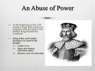 An Abuse of Power At the beginning of the 13th Century, King John ruled over England, after the death of his brother King Richard the Lionheart. King John used unfair practices to control the people: Unfair taxes Rules that limited individual rights Dictator style of leadership 