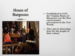 House of Burgesses Established in 1619, the Virginia House of Burgesses   was the first  representative government  in the New World. They met to determine laws for the people of their colony. 