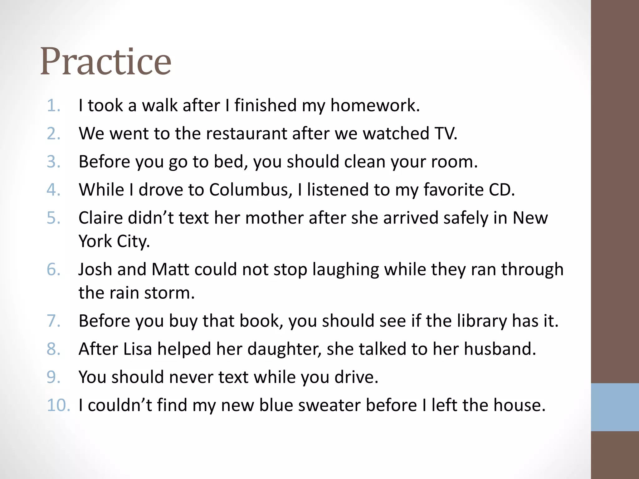 Practice
1. I took a walk after I finished my homework.
2. We went to the restaurant after we watched TV.
3. Before you go to bed, you should clean your room.
4. While I drove to Columbus, I listened to my favorite CD.
5. Claire didn’t text her mother after she arrived safely in New
York City.
6. Josh and Matt could not stop laughing while they ran through
the rain storm.
7. Before you buy that book, you should see if the library has it.
8. After Lisa helped her daughter, she talked to her husband.
9. You should never text while you drive.
10. I couldn’t find my new blue sweater before I left the house.
 