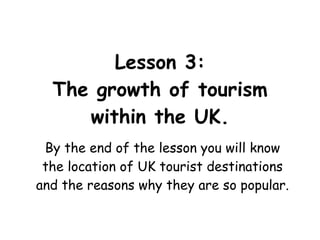 Lesson 3: The growth of tourism within the UK. By the end of the lesson you will know the location of UK tourist destinations and the reasons why they are so popular. 