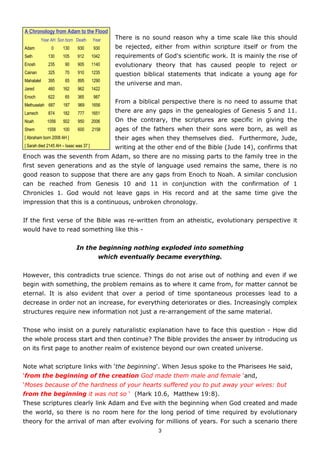 A Chronology from Adam to the Flood
         Year AH Son born Death         Year   There is no sound reason why a time scale like this should
Adam           0     130      930       930    be rejected, either from within scripture itself or from the
Seth         130     105      912       1042   requirements of God's scientific work. It is mainly the rise of
Enosh        235       90     905       1140   evolutionary theory that has caused people to reject or
Cainan       325       70     910       1235   question biblical statements that indicate a young age for
Mahalalel    395       65     895       1290
                                               the universe and man.
Jared        460     162      962       1422
Enoch        622       65     365       987
                                               From a biblical perspective there is no need to assume that
Methuselah 687       187      969       1656
Lamech       874     182      777       1651   there are any gaps in the genealogies of Genesis 5 and 11.
Noah        1056     502      950       2006   On the contrary, the scriptures are specific in giving the
Shem        1558     100      600       2158   ages of the fathers when their sons were born, as well as
[ Abraham born 2008 AH ]                       their ages when they themselves died. Furthermore, Jude,
[ Sarah died 2145 AH – Isaac was 37 ]          writing at the other end of the Bible (Jude 14), confirms that
Enoch was the seventh from Adam, so there are no missing parts to the family tree in the
first seven generations and as the style of language used remains the same, there is no
good reason to suppose that there are any gaps from Enoch to Noah. A similar conclusion
can be reached from Genesis 10 and 11 in conjunction with the confirmation of 1
Chronicles 1. God would not leave gaps in His record and at the same time give the
impression that this is a continuous, unbroken chronology.


If the first verse of the Bible was re-written from an atheistic, evolutionary perspective it
would have to read something like this -


                             In the beginning nothing exploded into something
                                           which eventually became everything.


However, this contradicts true science. Things do not arise out of nothing and even if we
begin with something, the problem remains as to where it came from, for matter cannot be
eternal. It is also evident that over a period of time spontaneous processes lead to a
decrease in order not an increase, for everything deteriorates or dies. Increasingly complex
structures require new information not just a re-arrangement of the same material.


Those who insist on a purely naturalistic explanation have to face this question - How did
the whole process start and then continue? The Bible provides the answer by introducing us
on its first page to another realm of existence beyond our own created universe.


Note what scripture links with ‘the beginning'. When Jesus spoke to the Pharisees He said,
‘from the beginning of the creation God made them male and female ‘and,
‘Moses because of the hardness of your hearts suffered you to put away your wives: but
from the beginning it was not so ‘ (Mark 10.6, Matthew 19:8).
These scriptures clearly link Adam and Eve with the beginning when God created and made
the world, so there is no room here for the long period of time required by evolutionary
theory for the arrival of man after evolving for millions of years. For such a scenario there
                                                              3
 