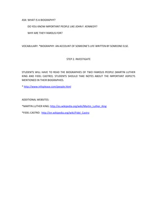 ASK: WHAT IS A BIOGRAPHY?

    DO YOU KNOW IMPORTANT PEOPLE LIKE JOHN F. KENNEDY?

    WHY ARE THEY FAMOUS FOR?



VOCABULARY: *BIOGRAPHY: AN ACCOUNT OF SOMEONE'S LIFE WRITTEN BY SOMEONE ELSE.



                                     STEP 2. INVESTIGATE



STUDENTS WILL HAVE TO READ THE BIOGRAPHIES OF TWO FAMOUS PEOPLE (MARTIN LUTHER
KING AND FIDEL CASTRO). STUDENTS SHOULD TAKE NOTES ABOUT THE IMPORTANT ASPECTS
MENTIONED IN THEIR BIOGRAPHIES.

* http://www.infoplease.com/people.html



ADDITIONAL WEBSITES:

*MARTIN LUTHER KING: http://es.wikipedia.org/wiki/Martin_Luther_King

*FIDEL CASTRO: http://en.wikipedia.org/wiki/Fidel_Castro
 