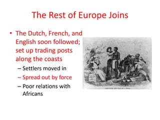 The Rest of Europe Joins
• The Dutch, French, and
  English soon followed;
  set up trading posts
  along the coasts
  – Settlers moved in
  – Spread out by force
  – Poor relations with
    Africans
 