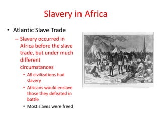 Slavery in Africa
• Atlantic Slave Trade
   – Slavery occurred in
     Africa before the slave
     trade, but under much
     different
     circumstances
      • All civilizations had
        slavery
      • Africans would enslave
        those they defeated in
        battle
      • Most slaves were freed
 