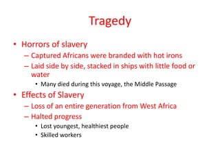 Tragedy
• Horrors of slavery
   – Captured Africans were branded with hot irons
   – Laid side by side, stacked in ships with little food or
     water
      • Many died during this voyage, the Middle Passage
• Effects of Slavery
   – Loss of an entire generation from West Africa
   – Halted progress
      • Lost youngest, healthiest people
      • Skilled workers
 