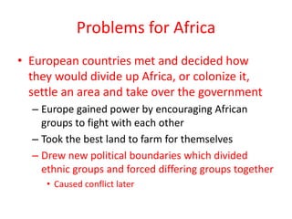 Problems for Africa
• European countries met and decided how
  they would divide up Africa, or colonize it,
  settle an area and take over the government
  – Europe gained power by encouraging African
    groups to fight with each other
  – Took the best land to farm for themselves
  – Drew new political boundaries which divided
    ethnic groups and forced differing groups together
     • Caused conflict later
 