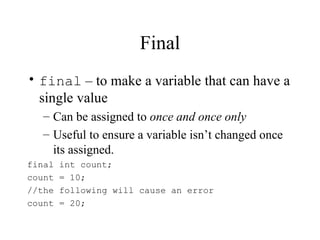 Final
• final – to make a variable that can have a
  single value
  – Can be assigned to once and once only
  – Useful to ensure a variable isn’t changed once
    its assigned.
final   int count;
count   = 10;
//the   following will cause an error
count   = 20;
 
