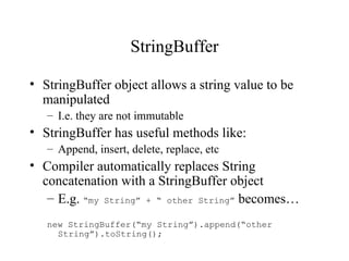 StringBuffer

• StringBuffer object allows a string value to be
  manipulated
   – I.e. they are not immutable
• StringBuffer has useful methods like:
   – Append, insert, delete, replace, etc
• Compiler automatically replaces String
  concatenation with a StringBuffer object
   – E.g. “my String” + “ other String” becomes…
   new StringBuffer(“my String”).append(“other
     String”).toString();
 