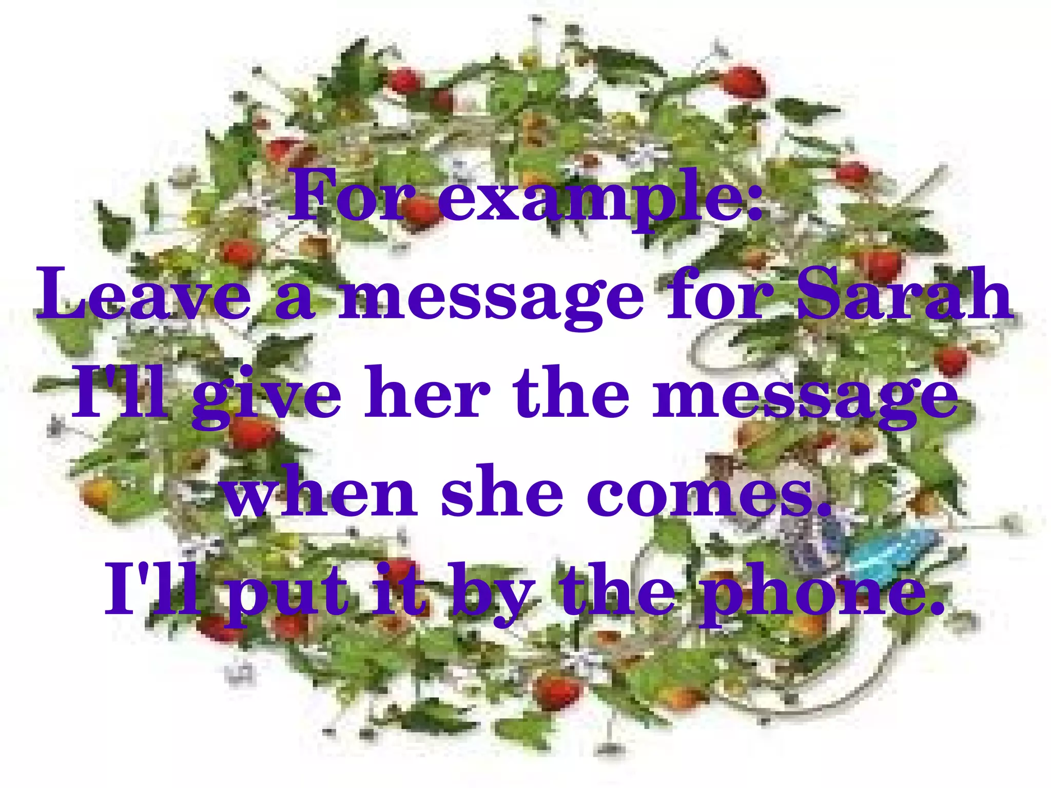 For example:
Leave a message for Sarah
 I'll give her the message 
       when she comes.
  I'll put it by the phone.
              
 