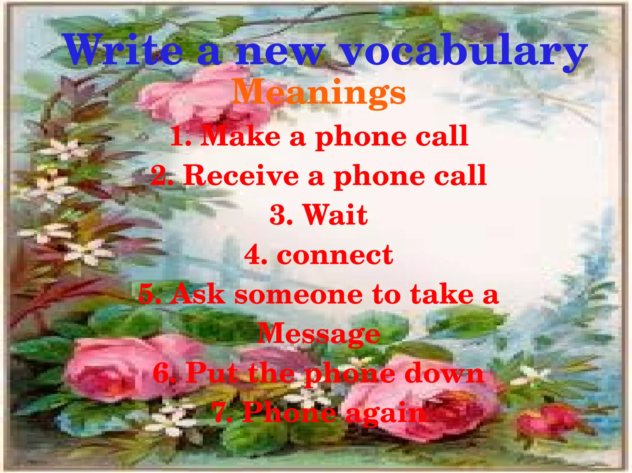 Write a new vocabulary
             Meanings
          1. Make a phone call
        2. Receive a phone call
                  3. Wait
                4. connect
       5. Ask someone to take a
                 Message
        6. Put the phone down
             7. Phone again
                   
 
