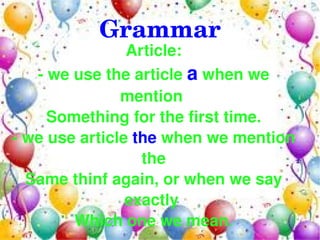 Grammar
                Article:
   ­ we use the article a when we 
               mention 
     Something for the first time.
­ we use article the when we mention 
                  the
  Same thinf again, or when we say 
                exactly 
        Which one we mean.
                   
 