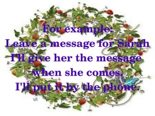 For example:
Leave a message for Sarah
 I'll give her the message 
       when she comes.
  I'll put it by the phone.
              
 