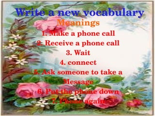 Write a new vocabulary
             Meanings
          1. Make a phone call
        2. Receive a phone call
                  3. Wait
                4. connect
       5. Ask someone to take a
                 Message
        6. Put the phone down
             7. Phone again
                   
 