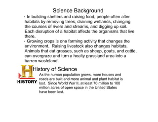 Science Background
· In building shelters and raising food, people often alter
 habitats by removing trees, draining wetlands, changing
 the courses of rivers and streams, and digging up soil.
 Each disruption of a habitat affects the organisms that live
 there.
· Growing crops is one farming activity that changes the
 environment. Raising livestock also changes habitats.
 Animals that eat grasses, such as sheep, goats, and cattle,
 can overgraze and turn a healty grassland area into a
 barren wasteland.

    History of Science
        As the human population grows, more houses and
        roads are built and more animal and plant habitat is
        lost. Since World War II, at least 70 million to 100
        million acres of open space in the United States
        have been lost.
 