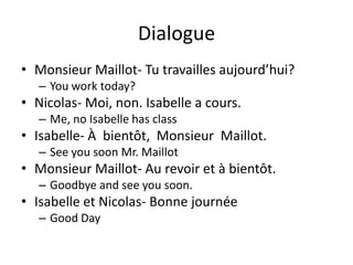 Dialogue
• Monsieur Maillot- Tu travailles aujourd’hui?
   – You work today?
• Nicolas- Moi, non. Isabelle a cours.
   – Me, no Isabelle has class
• Isabelle- À bientôt, Monsieur Maillot.
   – See you soon Mr. Maillot
• Monsieur Maillot- Au revoir et à bientôt.
   – Goodbye and see you soon.
• Isabelle et Nicolas- Bonne journée
   – Good Day
 