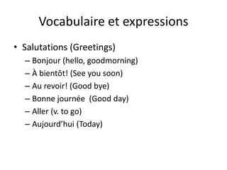 Vocabulaire et expressions
• Salutations (Greetings)
  – Bonjour (hello, goodmorning)
  – À bientôt! (See you soon)
  – Au revoir! (Good bye)
  – Bonne journée (Good day)
  – Aller (v. to go)
  – Aujourd’hui (Today)
 