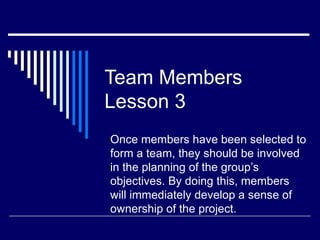 Team Members
Lesson 3
Once members have been selected to
form a team, they should be involved
in the planning of the group’s
objectives. By doing this, members
will immediately develop a sense of
ownership of the project.
 