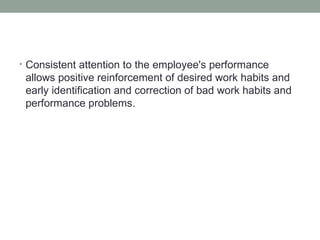 • Consistent attention to the employee's performance
 allows positive reinforcement of desired work habits and
 early identification and correction of bad work habits and
 performance problems.
 