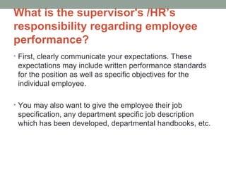 What is the supervisor's /HR’s
responsibility regarding employee
performance?
• First, clearly communicate your expectations. These
 expectations may include written performance standards
 for the position as well as specific objectives for the
 individual employee.

• You may also want to give the employee their job
 specification, any department specific job description
 which has been developed, departmental handbooks, etc.
 