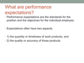 What are performance
expectations?
• Performance expectations are the standards for the
 position and the objectives for the individual employee.

• Expectations often have two aspects:


• 1) the quantity or timeliness of work products, and
• 2) the quality or accuracy of those products.
 