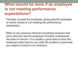 What should be done if an employee
is not meeting performance
expectations?
• Formally counsel the employee, giving specific examples
 of where he/she is not meeting the performance
 standard(s).

• Refer to any previous informal counseling sessions that
 were held and ask the employee if he/she understands
 the area of concern. It is usually a good idea to have the
 employee state back to you what the problem is and what
 you expect so there is no confusion.
 