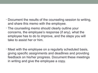 • Document the results of the counseling session to writing,
  and share this memo with the employee.
• The counseling memo should clearly outline your
  concerns, the employee’s response (if any), what the
  employee has to do to improve, and the steps you will
  take to assist her or him.

• Meet with the employee on a regularly scheduled basis,
 giving specific assignments and deadlines and providing
 feedback on his/her progress. Document these meetings
 in writing and give the employee a copy.
 