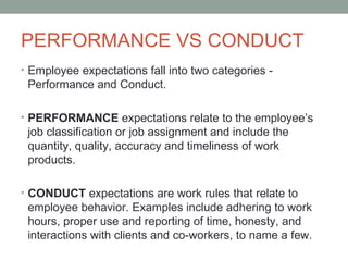 PERFORMANCE VS CONDUCT
• Employee expectations fall into two categories -
 Performance and Conduct.

• PERFORMANCE expectations relate to the employee’s
 job classification or job assignment and include the
 quantity, quality, accuracy and timeliness of work
 products.

• CONDUCT expectations are work rules that relate to
 employee behavior. Examples include adhering to work
 hours, proper use and reporting of time, honesty, and
 interactions with clients and co-workers, to name a few.
 