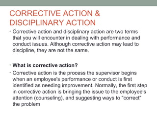 CORRECTIVE ACTION &
DISCIPLINARY ACTION
• Corrective action and disciplinary action are two terms
 that you will encounter in dealing with performance and
 conduct issues. Although corrective action may lead to
 discipline, they are not the same.

• What is corrective action?
• Corrective action is the process the supervisor begins
 when an employee's performance or conduct is first
 identified as needing improvement. Normally, the first step
 in corrective action is bringing the issue to the employee's
 attention (counseling), and suggesting ways to "correct"
 the problem
 
