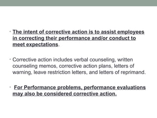 • The intent of corrective action is to assist employees
 in correcting their performance and/or conduct to
 meet expectations.

• Corrective action includes verbal counseling, written
 counseling memos, corrective action plans, letters of
 warning, leave restriction letters, and letters of reprimand.

• For Performance problems, performance evaluations
 may also be considered corrective action.
 