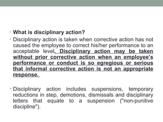 • What is disciplinary action?
• Disciplinary action is taken when corrective action has not
 caused the employee to correct his/her performance to an
 acceptable level. Disciplinary action may be taken
 without prior corrective action when an employee’s
 performance or conduct is so egregious or serious
 that informal corrective action is not an appropriate
 response.

• Disciplinary action includes suspensions, temporary
 reductions in step, demotions, dismissals and disciplinary
 letters that equate to a suspension ("non-punitive
 discipline").
 