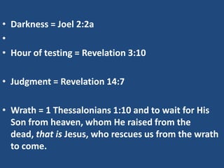 • Darkness = Joel 2:2a
•
• Hour of testing = Revelation 3:10

• Judgment = Revelation 14:7

• Wrath = 1 Thessalonians 1:10 and to wait for His
  Son from heaven, whom He raised from the
  dead, that is Jesus, who rescues us from the wrath
  to come.
 