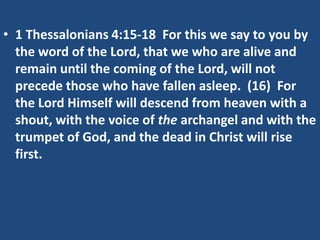 • 1 Thessalonians 4:15-18 For this we say to you by
  the word of the Lord, that we who are alive and
  remain until the coming of the Lord, will not
  precede those who have fallen asleep. (16) For
  the Lord Himself will descend from heaven with a
  shout, with the voice of the archangel and with the
  trumpet of God, and the dead in Christ will rise
  first.
 