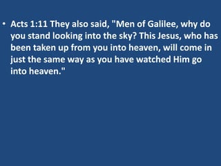 • Acts 1:11 They also said, "Men of Galilee, why do
  you stand looking into the sky? This Jesus, who has
  been taken up from you into heaven, will come in
  just the same way as you have watched Him go
  into heaven."
 