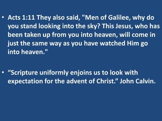 • Acts 1:11 They also said, "Men of Galilee, why do
  you stand looking into the sky? This Jesus, who has
  been taken up from you into heaven, will come in
  just the same way as you have watched Him go
  into heaven."

• “Scripture uniformly enjoins us to look with
  expectation for the advent of Christ.” John Calvin.
 